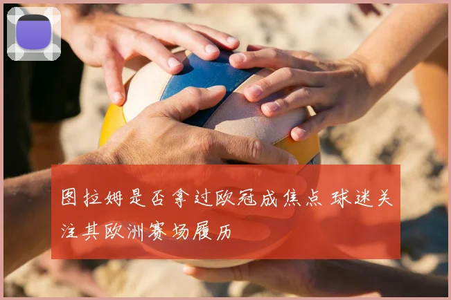 图拉姆是否拿过欧冠成焦点 球迷关注其欧洲赛场履历