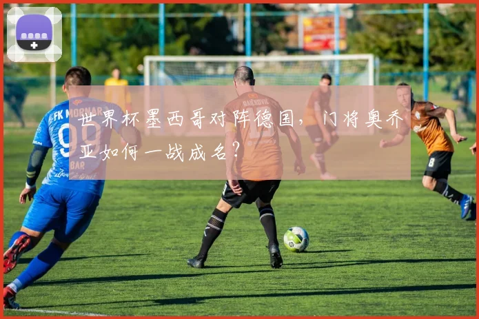 世界杯墨西哥对阵德国，门将奥乔亚如何一战成名？