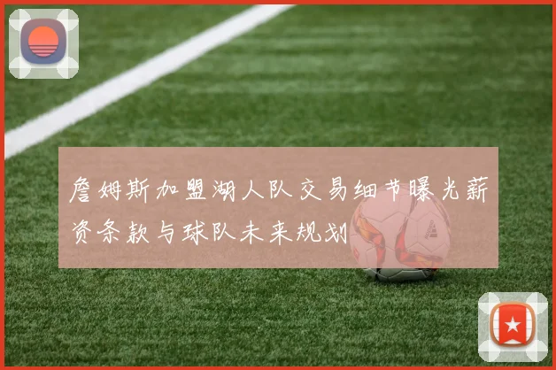 詹姆斯加盟湖人队交易细节曝光薪资条款与球队未来规划