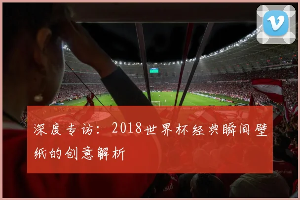 深度专访：2018世界杯经典瞬间壁纸的创意解析