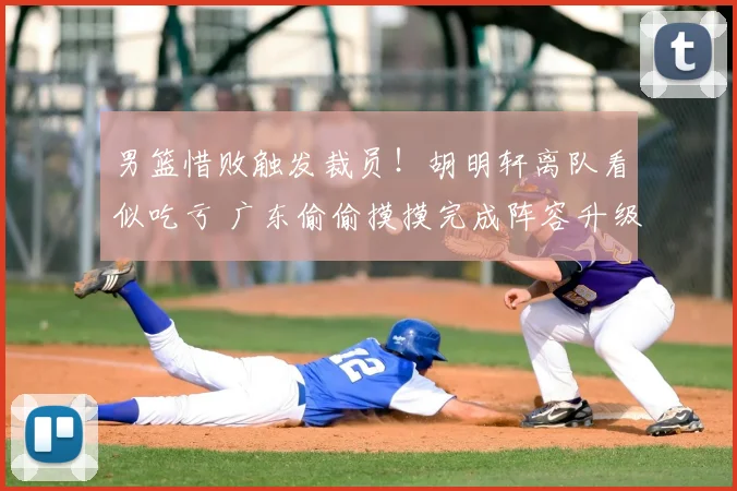 男篮惜败触发裁员！胡明轩离队看似吃亏 广东偷偷摸摸完成阵容升级