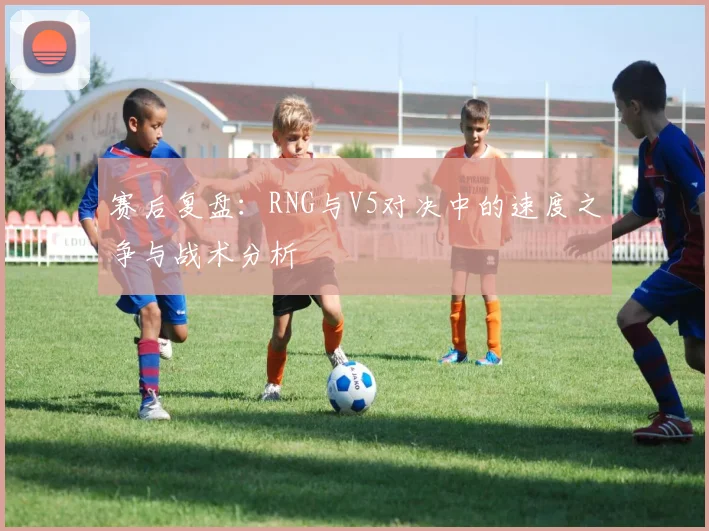 赛后复盘：RNG与V5对决中的速度之争与战术分析