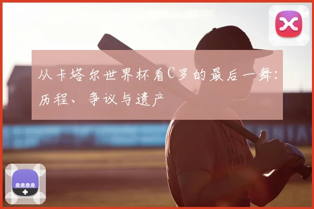 从卡塔尔世界杯看C罗的最后一舞:历程、争议与遗产