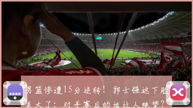 男篮惨遭15分逆转！郭士强这下脸丢大了：对手赛后的话让人绝望？