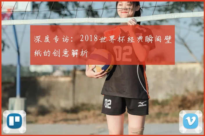 深度专访：2018世界杯经典瞬间壁纸的创意解析