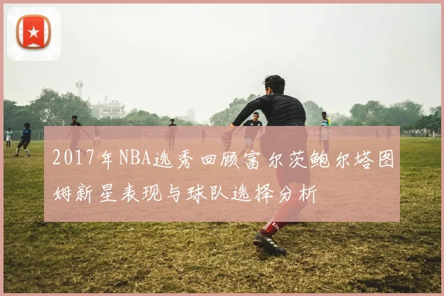 2017年NBA选秀回顾富尔茨鲍尔塔图姆新星表现与球队选择分析