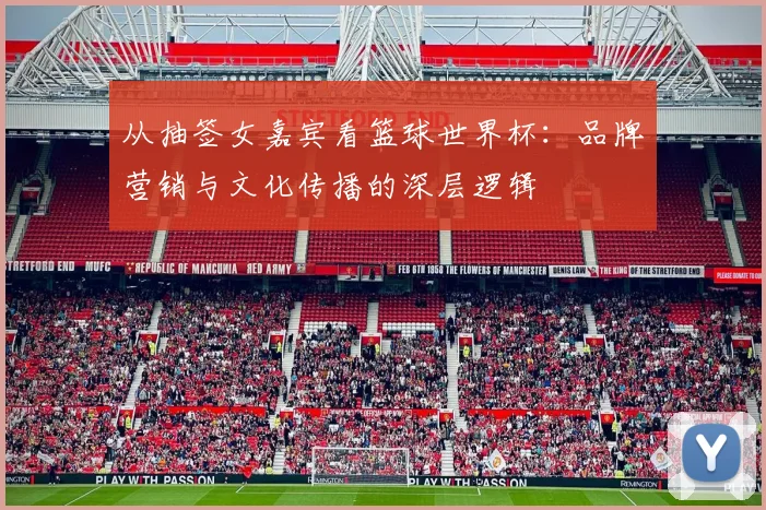 从抽签女嘉宾看篮球世界杯：品牌营销与文化传播的深层逻辑