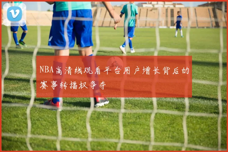 NBA高清线观看平台用户增长背后的赛事转播权争夺