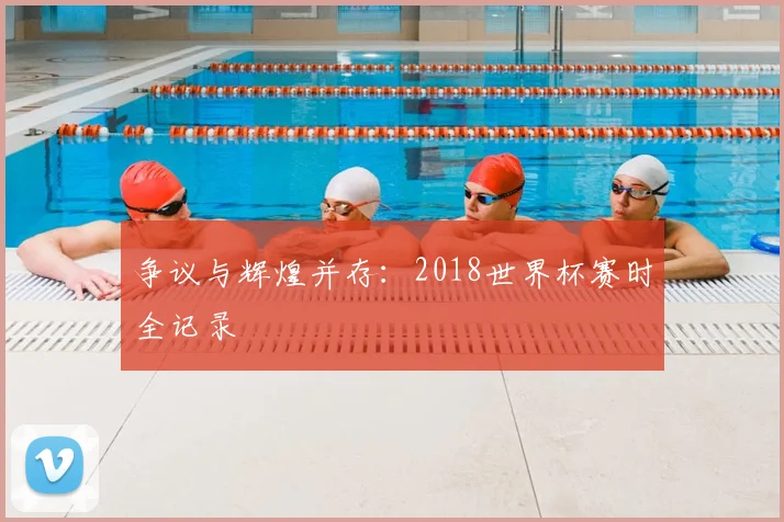 争议与辉煌并存：2018世界杯赛时全记录