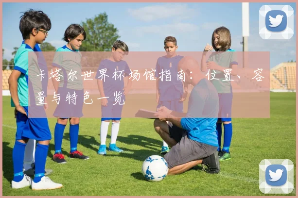 卡塔尔世界杯场馆指南:位置、容量与特色一览
