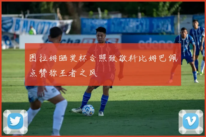 图拉姆晒奖杯合照致敬科比姆巴佩点赞称王者之风