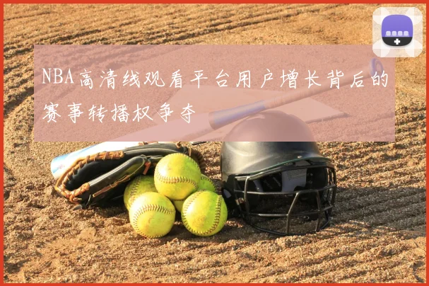 NBA高清线观看平台用户增长背后的赛事转播权争夺