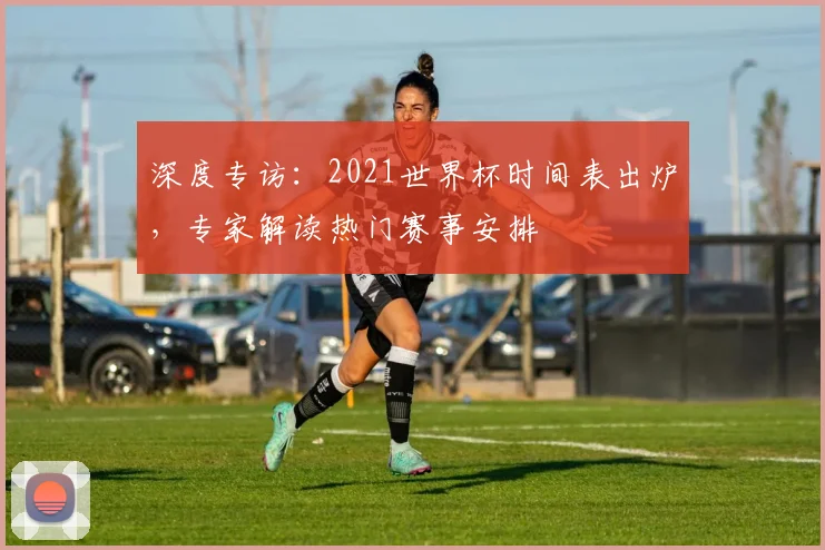 深度专访：2021世界杯时间表出炉，专家解读热门赛事安排