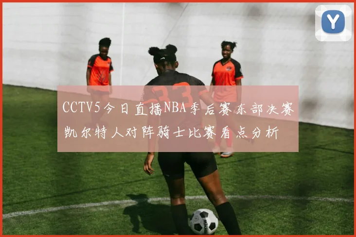 CCTV5今日直播NBA季后赛东部决赛凯尔特人对阵骑士比赛看点分析