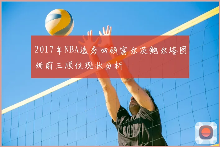 2017年NBA选秀回顾富尔茨鲍尔塔图姆前三顺位现状分析