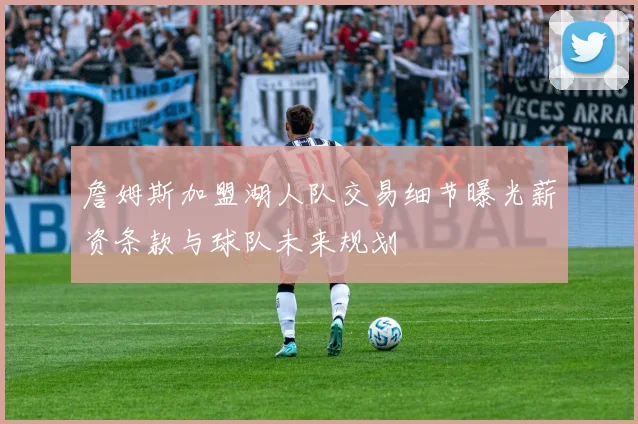 詹姆斯加盟湖人队交易细节曝光薪资条款与球队未来规划