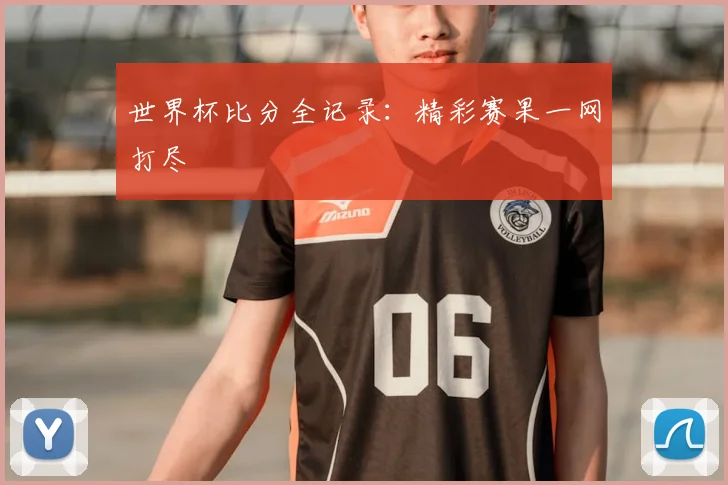 世界杯比分全记录：精彩赛果一网打尽