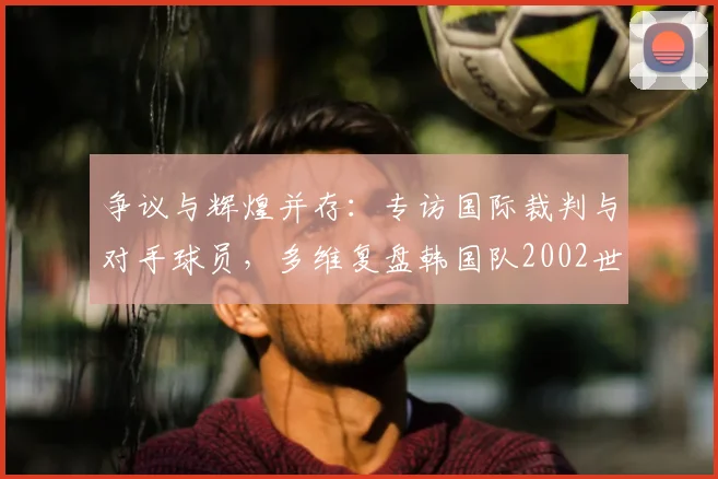 争议与辉煌并存：专访国际裁判与对手球员，多维复盘韩国队2002世界杯征程