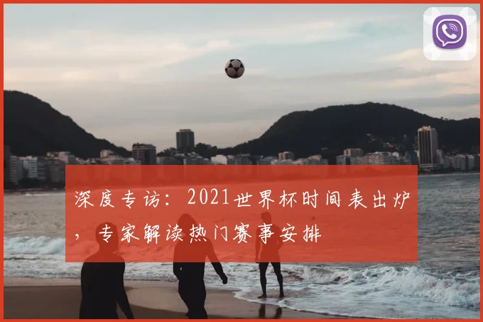深度专访：2021世界杯时间表出炉，专家解读热门赛事安排