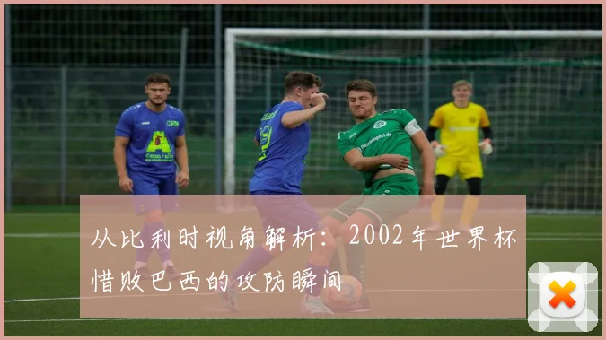从比利时视角解析:2002年世界杯惜败巴西的攻防瞬间