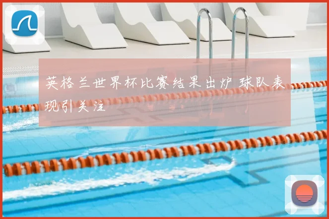 英格兰世界杯比赛结果出炉 球队表现引关注
