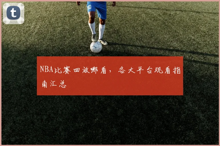 NBA比赛回放哪看,各大平台观看指南汇总