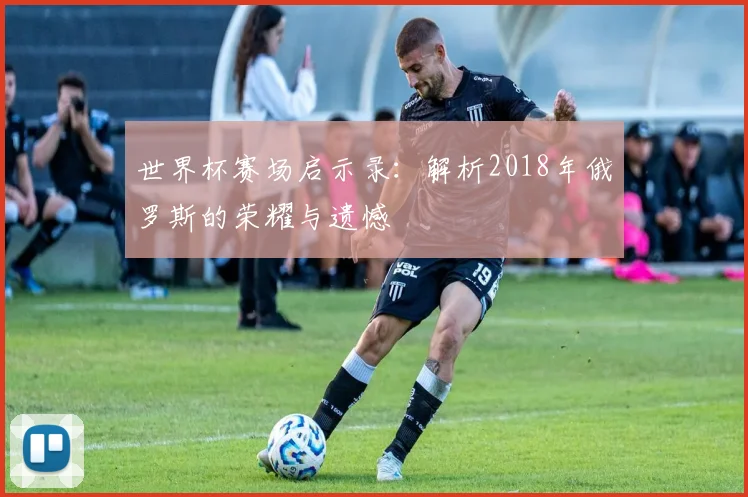 世界杯赛场启示录：解析2018年俄罗斯的荣耀与遗憾