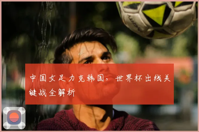 中国女足力克韩国，世界杯出线关键战全解析