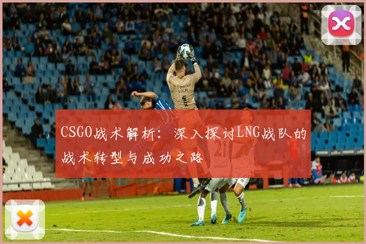 CSGO战术解析：深入探讨LNG战队的战术转型与成功之路