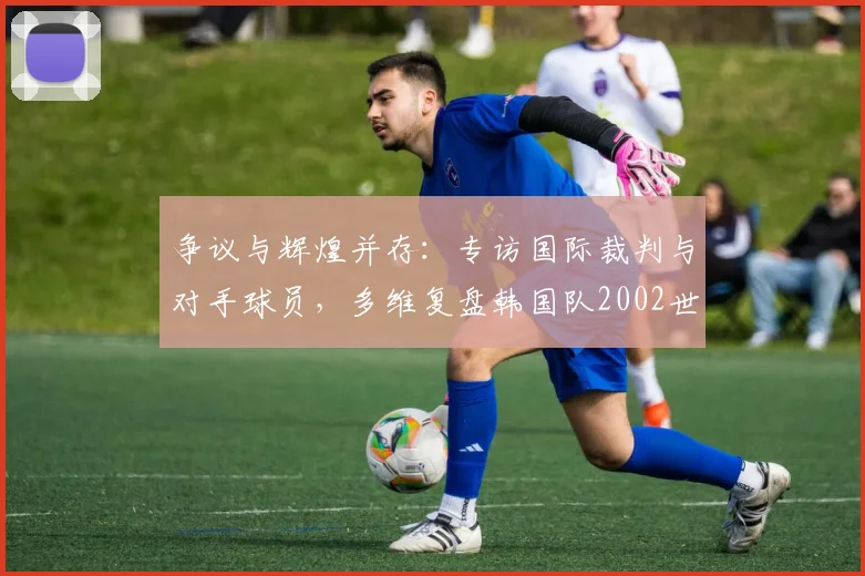 争议与辉煌并存:专访国际裁判与对手球员,多维复盘韩国队2002世界杯征程
