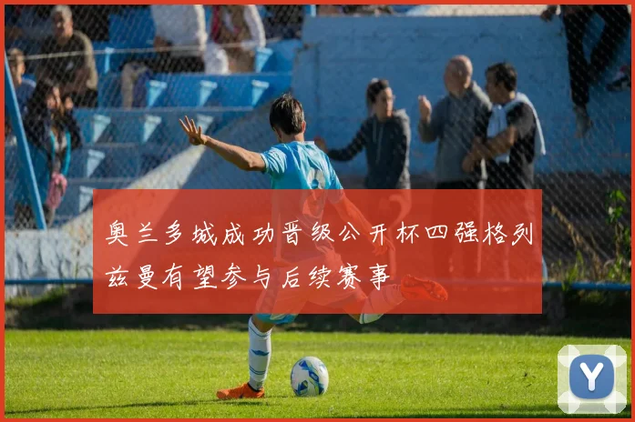 奥兰多城成功晋级公开杯四强格列兹曼有望参与后续赛事