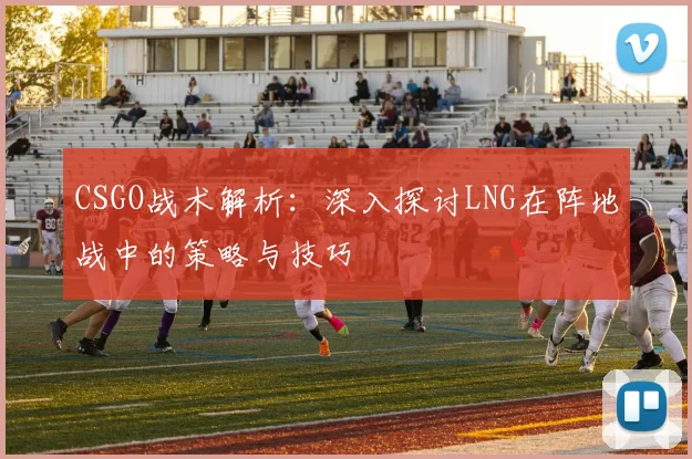 CSGO战术解析：深入探讨LNG在阵地战中的策略与技巧