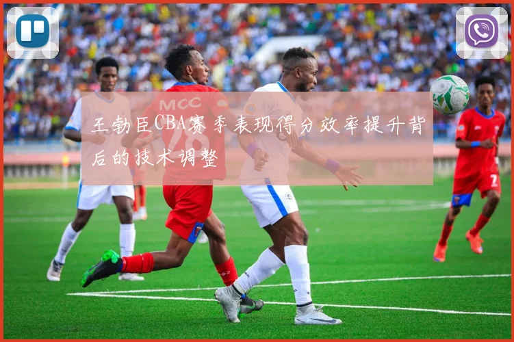 王勃臣CBA赛季表现得分效率提升背后的技术调整