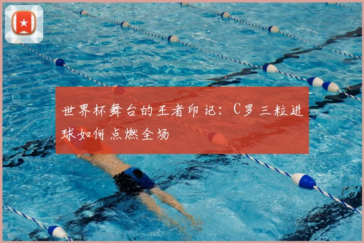 世界杯舞台的王者印记：C罗三粒进球如何点燃全场