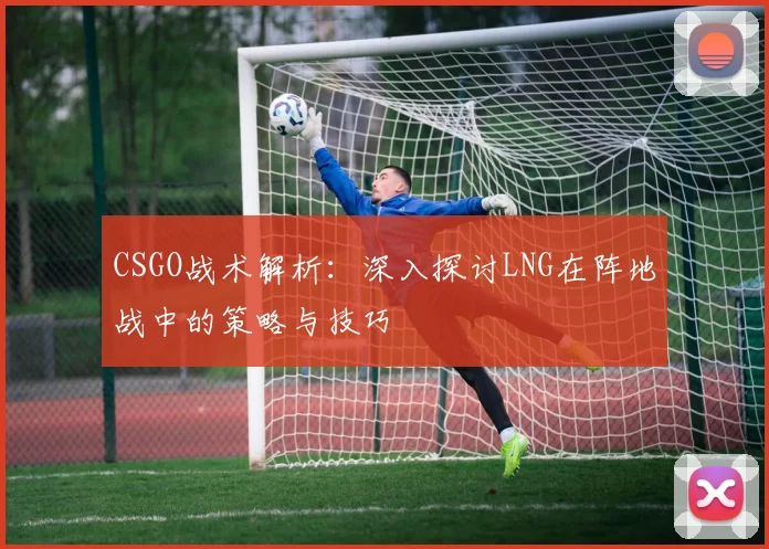 CSGO战术解析：深入探讨LNG在阵地战中的策略与技巧