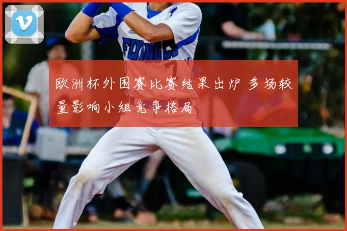 欧洲杯外围赛比赛结果出炉 多场较量影响小组竞争格局