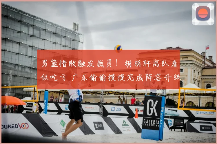男篮惜败触发裁员！胡明轩离队看似吃亏 广东偷偷摸摸完成阵容升级