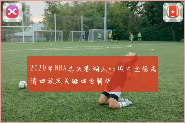 2020年NBA总决赛湖人vs热火全场高清回放及关键回合解析