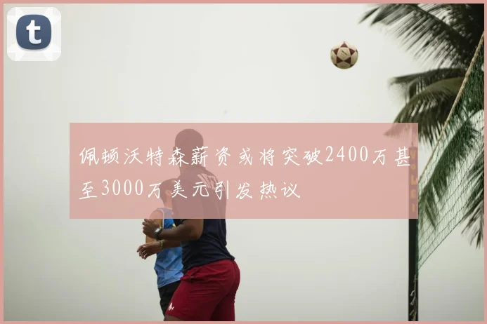 佩顿沃特森薪资或将突破2400万甚至3000万美元引发热议