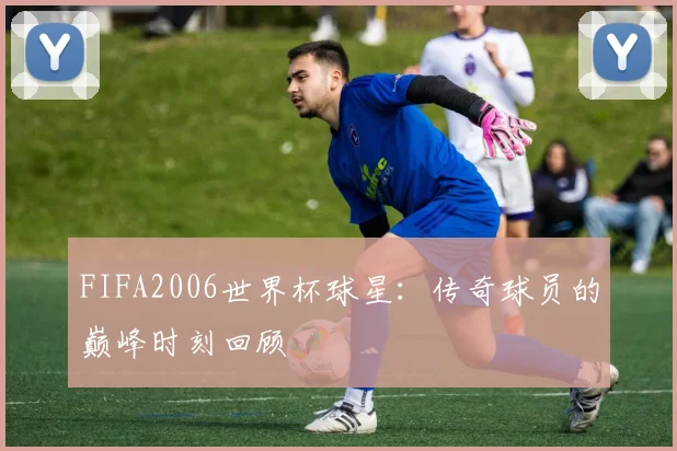 FIFA2006世界杯球星：传奇球员的巅峰时刻回顾