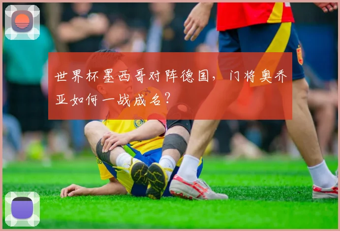 世界杯墨西哥对阵德国，门将奥乔亚如何一战成名？