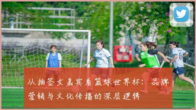 从抽签女嘉宾看篮球世界杯：品牌营销与文化传播的深层逻辑
